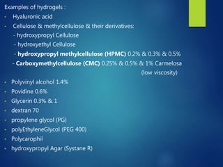 Examples of hydrogels :
• Hyaluronic acid
• Cellulose & methylcellulose & their derivatives:
- hydroxypropyl Cellulose
- hydroxyethyl Cellulose
- hydroxypropyl methylcellulose (HPMC) 0.2% & 0.3% & 0.5%
- Carboxymethylcellulose (CMC) 0.25% & 0.5% & 1% Carmelosa
(low viscosity)
• Polyvinyl alcohol 1.4%
• Povidine 0.6%
• Glycerin 0.3% & 1
• dextran 70
• propylene glycol (PG)
• polyEthyleneGlycol (PEG 400)
• Polycarophil
• hydroxypropyl Agar (Systane R)
 
