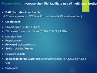 Preservatives : increase shelf life, facilitate use of multi dose bottles
 BAK (Benzalkanium chloride)
(0.01% for eye-drops , 0/02% for C.L. solutions & 1% as disinfectant )
 Chlorbutanol
 Chlorhexidine (0.002- 0.005%)
 Thimerosal & mercuric oxides (0.002- 0.005% ) EDTA .
 Methylparaben
 Propylparaben
 Polyquad (polyquaterium )
 Sodium chlorite (Purite)
 Potasium sorbate
 Sodium perborate (GenAqua)(air touch changes to H2O2,then H2O &
O2)
 Sorbic acid
 