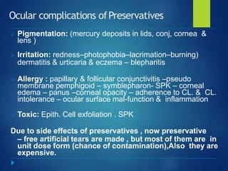 Ocular complications ofPreservatives
 Pigmentation: (mercury deposits in lids, conj, cornea &
lens )
 Irritation: redness–photophobia–lacrimation–burning)
dermatitis & urticaria & eczema – blepharitis
 Allergy : papillary & follicular conjunctivitis –pseudo
membrane pemphigoid – symblepharon- SPK – corneal
edema – panus –corneal opacity – adherence to CL. & CL.
intolerance – ocular surface mal-function & inflammation
 Toxic: Epith. Cell exfoliation . SPK
Due to side effects of preservatives , now preservative
– free artificial tears are made , but most of them are in
unit dose form (chance of contamination),Also they are
expensive.
 