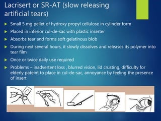Lacrisert or SR-AT (slow releasing
artificial tears)
 Small 5 mg pellet of hydroxy propyl cellulose in cylinder form
 Placed in inferior cul-de-sac with plastic inserter
 Absorbs tear and forms soft gelatinous blob
 During next several hours, it slowly dissolves and releases its polymer into
tear film
 Once or twice daily use required
 Problems – inadvertent loss , blurred vision, lid crusting, difficulty for
elderly pateint to place in cul-de-sac, annoyance by feeling the presence
of insert
 