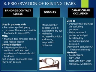 B. PRESERVATION OF EXISTING TEARS
BANDAGE CONTACT
LENSES
Used in patients with:
• Persistent epitheliopathy
• recurrent filamentary keratitis
• Moderate to severe KCS
MOA
• Maintain tear film near cornea
and reduce friction
Contraindication-
• infection(prophylactic
antibiotic indicated and
avoidance of steroids should
be done)
Soft and gas permeable hard
RGP’s can be used
CANALICULAR
OCCLUSION
Used to
• Decrease tear drainage
via occluding
punctum.
• Helps to asses if
patient would get
benefitted by
permanent punctal
occlusion.
(Permanent occlusion C/I
if epiphora results)
Methods
• TAMPONADE
METHODS
• THERMAL METHODS
• SURGICAL METHODS
GOGGLES
• Moist chamber
googles used in
evaporative dry eye
• Maintains
increased humidity
addressing
evaporation
problems
 