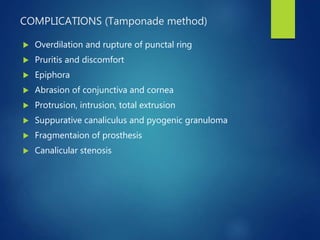 COMPLICATIONS (Tamponade method)
 Overdilation and rupture of punctal ring
 Pruritis and discomfort
 Epiphora
 Abrasion of conjunctiva and cornea
 Protrusion, intrusion, total extrusion
 Suppurative canaliculus and pyogenic granuloma
 Fragmentaion of prosthesis
 Canalicular stenosis
 