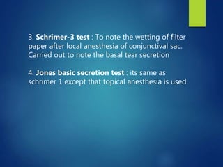 3. Schrimer-3 test : To note the wetting of filter
paper after local anesthesia of conjunctival sac.
Carried out to note the basal tear secretion
4. Jones basic secretion test : its same as
schrimer 1 except that topical anesthesia is used
 
