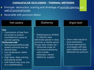 CANALICULAR OCCLUSION - THERMAL METHODS
 Principal- destruction, scarring and shrinkage of punctal opening and
wall of proximal lumen
 Reversible with punctum dilator
Hot cautery
Aim
• Transmission of heat from
hot probe to achieve
controlled burn injury to
punctal opening
Performed with
• Galvanocautery(electrically
heated nichrome wire tip)
• Alcohol lamp
• Low temperature- better
control
• High temp- deep scarring,
long lasting results
• Late Failiure may occur due
to re-epithelisiation
Diathermy
• Radiofrequency 455kHZ
to 100mHz used
(electrodes placed in close
proximity in bipolar pencil,
forceps style cautery tip )
• Performed under LA
• Commercial diathermy
units include:-
Hyfrecator, mentor
diathermy, surgiton
Argon laser
• Done under topical or
local anaesthesia
• Punctal opening first
encirclaged with laser
spots additional spots
delivered into punctum
 