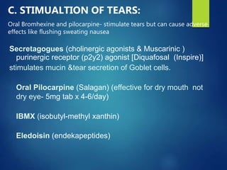 C. STIMUALTION OF TEARS:
Oral Bromhexine and pilocarpine- stimulate tears but can cause adverse
effects like flushing sweating nausea
Secretagogues (cholinergic agonists & Muscarinic )
purinergic receptor (p2y2) agonist [Diquafosal (Inspire)]
stimulates mucin &tear secretion of Goblet cells.
Oral Pilocarpine (Salagan) (effective for dry mouth not
dry eye- 5mg tab x 4-6/day)
IBMX (isobutyl-methyl xanthin)
Eledoisin (endekapeptides)
 