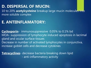D. DISPERSAL OF MUCIN:
10 to 20% acetylcysteine breakup large mucin molecules into
more soluble complex
E. ANTIINFLAMATORY:
Cyclosporin- immunosuppressive 0.05% to 0.1% bd
MOA- suppression of lymphocyte induced apoptosis in lacrimal
gland and ocular surface tissues
Decrease in number of activated lymphocytes in conjunctiva,
increase goblet cells and decrease cytokines
Tetracyclines- decrease bacteria breaking down lipid
- anti-inflammatory activity
 