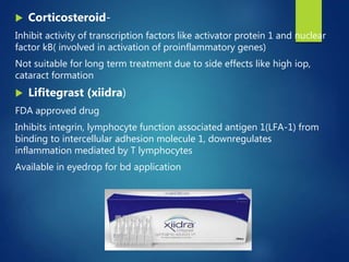  Corticosteroid-
Inhibit activity of transcription factors like activator protein 1 and nuclear
factor kB( involved in activation of proinflammatory genes)
Not suitable for long term treatment due to side effects like high iop,
cataract formation
 Lifitegrast (xiidra)
FDA approved drug
Inhibits integrin, lymphocyte function associated antigen 1(LFA-1) from
binding to intercellular adhesion molecule 1, downregulates
inflammation mediated by T lymphocytes
Available in eyedrop for bd application
 