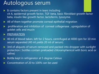 Autologous serum
 It contains factors present in tears including
vit A, epidermal growth factor, TGF-beta, basic fibroblast growth factor
beta, insulin like growth factor, lactoferrin, lysozyme.
 All of them together promote corneal epithelial migration
 proliferation and inhibition of corneal collagenase , upregulation of
goblet cells and mucin
 PREPARATION
 40 ml of blood taken, left for 2 hours, centrifuged at 4000 rpm for 10 min
serum separated (40 ml yields 20 ml of serum)
 3ml of aliquots of serum removed and packed into dropper with sunlight
protection ( bottles contain preloaded chloramphenicol with boric acid or
saline)
 Bottle kept in refrigerator at 5 degree Celsius
 Concentration of 20 to 100% can be used
 