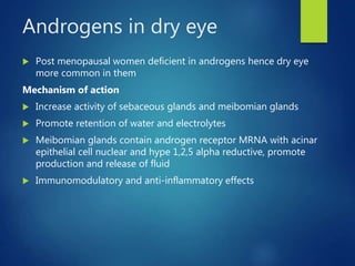 Androgens in dry eye
 Post menopausal women deficient in androgens hence dry eye
more common in them
Mechanism of action
 Increase activity of sebaceous glands and meibomian glands
 Promote retention of water and electrolytes
 Meibomian glands contain androgen receptor MRNA with acinar
epithelial cell nuclear and hype 1,2,5 alpha reductive, promote
production and release of fluid
 Immunomodulatory and anti-inflammatory effects
 