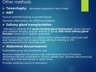 Other methods
 Tarsorrhaphy- decreases evaporation rate of tears
 AMT
Favours epithelial healing via growth factors
Decrease inflammation via inhibitory proteases
 Salivary gland transplantation-
indicated in patients with severe lacrimal gland dysfunction( steven johnson,
post radiation atrophy, surgical removal of gland) with intact salivary gland
function( hence not in Sjogren syndrome)
Parotid duct transposition into inferior fornix, submandibular gland part with
duct transposition into temporal fossa with duct draining sc into
superotemporal fornix have been tried
 Abdominal dacryoreservoir
Implantable pump dacryoreservoir used
Reservoir implanted into pocket under subcutaneous tissue of anterior
abdominal wall and connected to silicone catheter that ascends subcutaneously
along chest, neck and temple to upper fornix
Provides continues source of lubrication
 