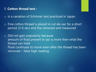 5. Cotton thread test :
o is a variation of Schirmer test practiced in Japan.
o Fine cotton thread is placed in cul-de-sac for a short
period (3-6 sec) and the removed and measured
o Did not gain popularity because:
amount of fluid present in sac is more then what the
thread can hold
Fluid continues to move even after the thread has been
removed – false high reading
 