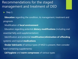Recommendations for the staged
management and treatment of DED
 Step 1:
Education regarding the condition, its management, treatment and
prognosis
Modification of local environment
Education regarding potential dietary modifications (including oral
essential fatty acid supplementation)
Identification and potential modification/elimination of offending
systemic and topical medications
Ocular lubricants of various types (if MGD is present, then consider
lipid-containing supplements)
Lid hygiene and warm compresses of various types
 
