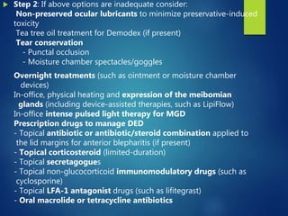  Step 2: If above options are inadequate consider:
Non-preserved ocular lubricants to minimize preservative-induced
toxicity
Tea tree oil treatment for Demodex (if present)
Tear conservation
- Punctal occlusion
- Moisture chamber spectacles/goggles
Overnight treatments (such as ointment or moisture chamber
devices)
In-office, physical heating and expression of the meibomian
glands (including device-assisted therapies, such as LipiFlow)
In-office intense pulsed light therapy for MGD
Prescription drugs to manage DED
- Topical antibiotic or antibiotic/steroid combination applied to
the lid margins for anterior blepharitis (if present)
- Topical corticosteroid (limited-duration)
- Topical secretagogues
- Topical non-glucocorticoid immunomodulatory drugs (such as
cyclosporine)
- Topical LFA-1 antagonist drugs (such as lifitegrast)
- Oral macrolide or tetracycline antibiotics
 