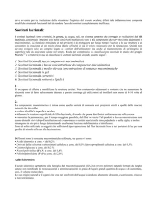 deve avvenire previa risoluzione della situazione flogistica del tessuto oculare; difatti tale infiammazione comporta
modifiche struttural-funzionali tali da rendere l'uso dei sostituti completamente inefficace.

Sostituti lacrimali:
I sostituti lacrimali sono costituiti, in genere, da acqua, sali, un sistema tampone che corregge le oscillazioni del pH
lacrimale, conservanti (presenti solo nelle confezioni multidose) e uno o più componenti che servono come addensanti o
mucomimetici. La funzione principale di tali prodotti è di proteggere per lungo tempo l'occhio e le sue strutture e di
consentire la creazione di un micro-clima ideale affinchè ci sia il tempo necessario per la riparazione. Quindi non
devono svolgere solo un compito legato al comfort dell'utilizzatore ma anche al mantenimento di un'integrità di
superficie tale da assicurare salute nel tempo. Esula per complessità la classificazione secondo lo studio del gruppo
Murube7,8 e si tratterà invece di classificare i sostituti lacrimali secondo quanto segue9:

1. Sostituti lacrimali senza componente mucomimetica
2. Sostituti lacrimali a bassa concentrazione di componente mucomimetica
3. Sostituti lacrimali a medio-elevata concentrazione di sostanze mucomimetiche
4. Sostituti lacrimali in gel
5. Sostituti lacrimali correttivi
6. Sostituti lacrimali notturni e lipidici
1.
Si occupano di diluire e umidificare le strutture oculari. Non contenendo addensanti o sostante che ne aumentano la
viscosità sono di fatto velocemente drenate e questo costringe gli utilizzatori ad instillarli non meno di 8-10 volte al
giorno.

2.
La componente mucomimetica è intesa come quella varietà di sostanze con proprietà simili a quelle delle mucine
naturali che dovrebbe:
• rendere idrofila la superficie oculare
• abbassare la tensione superficiale del film lacrimale, di modo che possa distribuirsi uniformemente sulla cornea
• consentire la permanenza, per il tempo maggiore possibile, del film lacrimale Tali prodotti a bassa concentrazione non
danno disturbi visivi dopo l'installazione né creano tracce o residui secchi sulla rima palpebrale o sulle ciglia, e inoltre
rimangono in sito più a lungo determinando una buona funzione stabilizzatrice e lubrificante.
Sono di solito utilizzate in soggetti che soffrono di ipervaporazione del film lacrimale lieve e nei portatori di lac per una
perdita di stimolo riflesso alla lacrimazione.
Differenti sono le sostanze mucomimetiche utilizzate, tra queste vi sono:
• Acido ialuronico a conc. < del 0,2%
• Derivati della cellulosa: carbossimetil cellulosa a conc. del 0,5% idrossipropilmetil cellulosa a conc. del 0,3%
• Galattoxilglucano a conc. del 0,2 %
• Alcool polivinilico (PVA) a conc. del 1,4%
• Polivinilpirrolidone (PVP) a conc. del 2,0%
Acido Ialuronico:
L'acido ialuronico appartiene alla famiglia dei mucopolisaccaridi (GAGs) ovvero polimeri naturali formati da lunghe
catene non ramificate di monosaccaridi e amminosaccaridi in grado di legare grandi quantità di acqua e di aumentare,
così, il volume molecolare.
Le sue origini naturali e i legami che crea nei confronti dell'acqua lo rendono altamente idratante, cicatrizzante, viscoso
e non newtoniano.

 