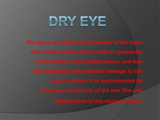 Dry eye is a multifactorial disease of the tears
and ocular surface that results in symptoms
of discomfort, visual disturbance, and tear
film instability with potential damage to the
ocular surface. It is accompanied by
increased osmolarity of the tear film and
inflammation of the ocular surface.
 