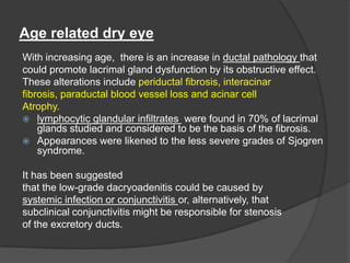 Age related dry eye
With increasing age, there is an increase in ductal pathology that
could promote lacrimal gland dysfunction by its obstructive effect.
These alterations include periductal fibrosis, interacinar
fibrosis, paraductal blood vessel loss and acinar cell
Atrophy.
 lymphocytic glandular infiltrates were found in 70% of lacrimal
glands studied and considered to be the basis of the fibrosis.
 Appearances were likened to the less severe grades of Sjogren
syndrome.
It has been suggested
that the low-grade dacryoadenitis could be caused by
systemic infection or conjunctivitis or, alternatively, that
subclinical conjunctivitis might be responsible for stenosis
of the excretory ducts.
 