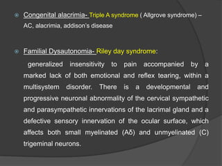  Congenital alacrimia- Triple A syndrome ( Allgrove syndrome) –
AC, alacrimia, addison‟s disease
 Familial Dysautonomia- Riley day syndrome:
generalized insensitivity to pain accompanied by a
marked lack of both emotional and reflex tearing, within a
multisystem disorder. There is a developmental and
progressive neuronal abnormality of the cervical sympathetic
and parasympathetic innervations of the lacrimal gland and a
defective sensory innervation of the ocular surface, which
affects both small myelinated (Aδ) and unmyelinated (C)
trigeminal neurons.
 