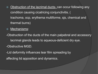  Obstruction of the lacrimal ducts- can occur following any
condition causing cicatricing conjunctivitis. (
trachoma, ocp, erythema multiforme, sjs, chemical and
thermal burns)
 Mechanisms:
-Obstruction of the ducts of the main palpebral and accessory
lacrimal glands leads to aqueous-deficient dry eye.
-Obstructive MGD.
-Lid deformity influences tear film spreading by
affecting lid apposition and dynamics.
 