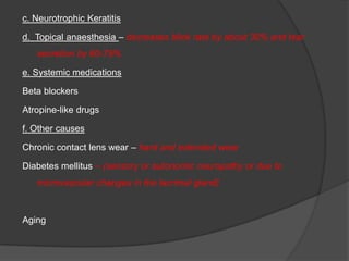 c. Neurotrophic Keratitis
d. Topical anaesthesia – decreases blink rate by about 30% and tear
secretion by 60-75%
e. Systemic medications
Beta blockers
Atropine-like drugs
f. Other causes
Chronic contact lens wear – hard and extended wear
Diabetes mellitus – (sensory or autonomic neuropathy or due to
microvascular changes in the lacrimal gland)
Aging
 