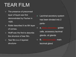 TEAR FILM
 The presence of precorneal
layer of liquid was first
demonstrated by Fischer in
1928.
 Rollet described it as 6th layer
of cornea.
 Wolff was the first to describe
the structure of tear film.
 Tear film is a 3 layered
structure-
 Lacrimal secretory system
has been divided into 2
parts-
 a. Basic secretors- goblet
cells, accessory lacrimal
glands, oil glands
 B. reflex secretor- main
lacrimal gland
 