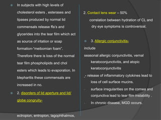  In subjects with high levels of
cholesterol esters , esterases and
lipases produced by normal lid
commensals release ffa‟s and
glycerides into the tear film which act
as source of iritation or soap
formation-“meibomian foam”.
Therefore there is loss of the normal
tear film phospholipids and chol
esters which leads to evaporation. In
blepharitis these commensals are
increased in no.
 2. disorders of lid aperture and lid/
globe congruity-
ectropion, entropion, lagophthalmos,
2. Contact lens wear – 50%
correlation between hydration of CL and
dry eye symptoms is controversial.
 3. Allergic conjunctivitis-
include
seasonal allergic conjunctivitis, vernal
keratoconjunctivitis, and atopic
keratoconjunctivitis
- release of inflammatory cytokines lead to
loss of cell surface mucins.
- surface irregularities on the cornea and
conjunctiva lead to tear film instability .
- In chronic disease, MGD occurs.
 