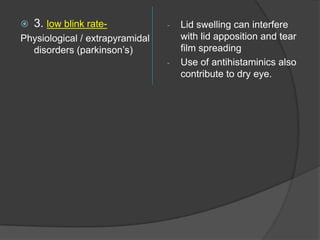  3. low blink rate-
Physiological / extrapyramidal
disorders (parkinson‟s)
- Lid swelling can interfere
with lid apposition and tear
film spreading
- Use of antihistaminics also
contribute to dry eye.
 