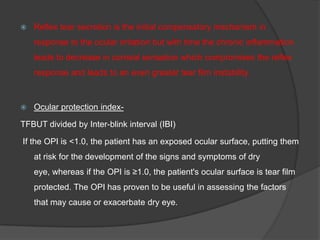  Reflex tear secretion is the initial compensatory mechanism in
response to the ocular irritation but with time the chronic inflammation
leads to decrease in corneal sensation which compromises the reflex
response and leads to an even greater tear film instability.
 Ocular protection index-
TFBUT divided by Inter-blink interval (IBI)
If the OPI is <1.0, the patient has an exposed ocular surface, putting them
at risk for the development of the signs and symptoms of dry
eye, whereas if the OPI is ≥1.0, the patient's ocular surface is tear film
protected. The OPI has proven to be useful in assessing the factors
that may cause or exacerbate dry eye.
 