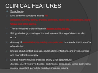 CLINICAL FEATURES
 Symptoms-
 Most common symptoms include FB
sensation, burning, itching, dryness, soreness, heavy lids, photophobia, ocular
fatigue and reflex tearing.
 These symptoms characteristically worsen during the day.
 Stringy discharge, crusting of lids and transient blurring of vision can also
occur.
 A history of exacerbation by reading, computer use, or in windy environment is
often elicited.
 Enquire about contact lens use, ocular allergy, infections, and eyelid, corneal
and prior refractive surgery.
 Medical history includes presence of any CTD/ autoimmune
disease, DM, thyroid eye disease, parkinson‟s, sarcoidosis, Bells‟s palsy, bone
marrow transplant, periorbital radiation or cranial tumors.
 