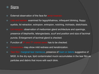  Signs
 External observation of the face for acne rosacea.
 Lids and lashes- examined for lagophthalmos, infrequent blinking, floppy
eyelids, lid retraction, ectropion, entropion, notching, trichiasis, distichiasis.
 Lid margins- observation of meibomian gland architecture and openings,
presence of blepharitis, telangiectasia, scurf and position and siza of lacrimal
puncta. Enlargement of lacrimal gland is checked.
 Function of 5th and 7th cranial nerve has to be checked.
 Conjunctiva- may show mild redness and keratinization.
 Tear film- marginal tear meniscus, presence of foam or debris suggestive of
MGD. In the dry eye, lipid contaminated mucin accumulates in the tear film as
particles and debris that move with each blink.
 