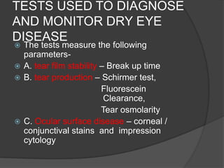 TESTS USED TO DIAGNOSE
AND MONITOR DRY EYE
DISEASE
 The tests measure the following
parameters-
 A. tear film stability – Break up time
 B. tear production – Schirmer test,
Fluorescein
Clearance,
Tear osmolarity
 C. Ocular surface disease – corneal /
conjunctival stains and impression
cytology
 