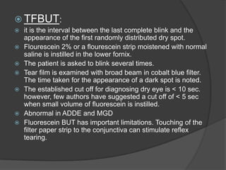  TFBUT:
 it is the interval between the last complete blink and the
appearance of the first randomly distributed dry spot.
 Flourescein 2% or a flourescein strip moistened with normal
saline is instilled in the lower fornix.
 The patient is asked to blink several times.
 Tear film is examined with broad beam in cobalt blue filter.
The time taken for the appearance of a dark spot is noted.
 The established cut off for diagnosing dry eye is < 10 sec.
however, few authors have suggested a cut off of < 5 sec
when small volume of fluorescein is instilled.
 Abnormal in ADDE and MGD
 Fluorescein BUT has important limitations. Touching of the
filter paper strip to the conjunctiva can stimulate reflex
tearing.
 