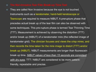  The Non-Invasive Tear Film Break-up Time Test
 They are called Non Invasive because the eye is not touched.
Instruments such as a keratometer, hand-held keratoscope or
Tearscope are required to measure NIBUT. A prerupture phase that
precedes actual break up of the tear film can also be observed with
some techniques. This pre-rupture phase is termed Tear Thinning Time
(TTT). Measurement is achieved by observing the distortion (TTT)
and/or break up (NIBUT) of a keratometer mire (the reflected image of
keratometer grid). The clinician focuses and views the crisp mires, and
then records the time taken for the mire image to distort (TTT) and/or
break up (NIBUT). NIBUT measurements are longer than fluorescein
break up time. NIBUT values of less than 15 seconds are consistent
with dry eyes. TTT / NIBUT are considered to be more patient-
friendly, repeatable and precise.
 