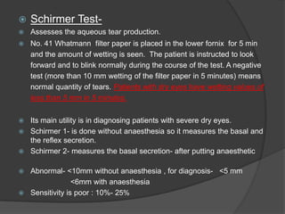 Schirmer Test-
 Assesses the aqueous tear production.
 No. 41 Whatmann filter paper is placed in the lower fornix for 5 min
and the amount of wetting is seen. The patient is instructed to look
forward and to blink normally during the course of the test. A negative
test (more than 10 mm wetting of the filter paper in 5 minutes) means
normal quantity of tears. Patients with dry eyes have wetting values of
less than 5 mm in 5 minutes.
 Its main utility is in diagnosing patients with severe dry eyes.
 Schirmer 1- is done without anaesthesia so it measures the basal and
the reflex secretion.
 Schirmer 2- measures the basal secretion- after putting anaesthetic
 Abnormal- <10mm without anaesthesia , for diagnosis- <5 mm
<6mm with anaesthesia
 Sensitivity is poor : 10%- 25%
 