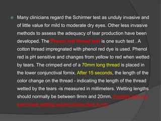  Many clinicians regard the Schirmer test as unduly invasive and
of little value for mild to moderate dry eyes. Other less invasive
methods to assess the adequacy of tear production have been
developed. The Phenol red thread test is one such test . A
cotton thread impregnated with phenol red dye is used. Phenol
red is pH sensitive and changes from yellow to red when wetted
by tears. The crimped end of a 70mm long thread is placed in
the lower conjunctival fornix. After 15 seconds, the length of the
color change on the thread - indicating the length of the thread
wetted by the tears -is measured in millimeters. Wetting lengths
should normally be between 9mm and 20mm. Patients with dry
eyes have wetting values of less than 9 mm.
 