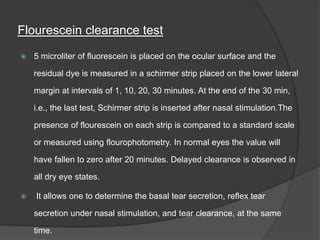 Flourescein clearance test
 5 microliter of fluorescein is placed on the ocular surface and the
residual dye is measured in a schirmer strip placed on the lower lateral
margin at intervals of 1, 10, 20, 30 minutes. At the end of the 30 min,
i.e., the last test, Schirmer strip is inserted after nasal stimulation.The
presence of flourescein on each strip is compared to a standard scale
or measured using flourophotometry. In normal eyes the value will
have fallen to zero after 20 minutes. Delayed clearance is observed in
all dry eye states.
 It allows one to determine the basal tear secretion, reflex tear
secretion under nasal stimulation, and tear clearance, at the same
time.
 