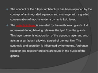  The concept of the 3 layer architecture has been replaced by the
concept of an integrated aqueous and mucin gel with a graded
concentration of mucins under a dynamic lipid layer.
 The outer lipid layer is secreted by the meibomian glands. Lid
movement during blinking releases the lipid from the glands.
This layer prevents evaporation of the aqueous layer and also
acts as a surfactant allowing spread of the tear film. The
synthesis and secretion is influenced by hormones. Androgen
receptor and receptor proteins are found in the nuclei of the
glands.
 