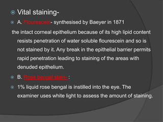  Vital staining-
 A. Flourescein- synthesised by Baeyer in 1871
the intact corneal epithelium because of its high lipid content
resists penetration of water soluble flourescein and so is
not stained by it. Any break in the epithelial barrier permits
rapid penetration leading to staining of the areas with
denuded epithelium.
 B. Rose bengal stain- :
 1% liquid rose bengal is instilled into the eye. The
examiner uses white light to assess the amount of staining.
 
