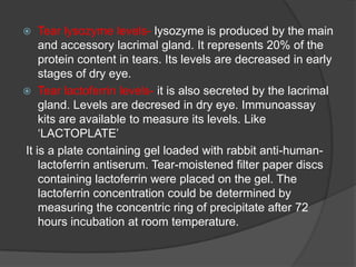  Tear lysozyme levels- lysozyme is produced by the main
and accessory lacrimal gland. It represents 20% of the
protein content in tears. Its levels are decreased in early
stages of dry eye.
 Tear lactoferrin levels- it is also secreted by the lacrimal
gland. Levels are decresed in dry eye. Immunoassay
kits are available to measure its levels. Like
„LACTOPLATE‟
It is a plate containing gel loaded with rabbit anti-human-
lactoferrin antiserum. Tear-moistened filter paper discs
containing lactoferrin were placed on the gel. The
lactoferrin concentration could be determined by
measuring the concentric ring of precipitate after 72
hours incubation at room temperature.
 