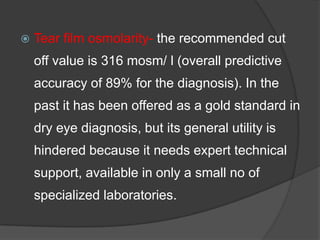  Tear film osmolarity- the recommended cut
off value is 316 mosm/ l (overall predictive
accuracy of 89% for the diagnosis). In the
past it has been offered as a gold standard in
dry eye diagnosis, but its general utility is
hindered because it needs expert technical
support, available in only a small no of
specialized laboratories.
 
