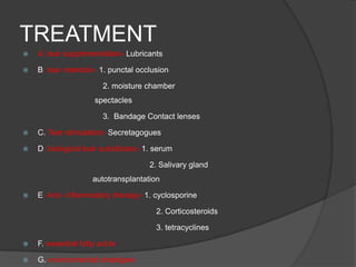 TREATMENT
 A. tear supplementation- Lubricants
 B. tear retention- 1. punctal occlusion
2. moisture chamber
spectacles
3. Bandage Contact lenses
 C. Tear stimulation- Secretagogues
 D. biological tear substitutes- 1. serum
2. Salivary gland
autotransplantation
 E. Anti- inflammatory therapy- 1. cyclosporine
2. Corticosteroids
3. tetracyclines
 F. essential fatty acids
 G. environmental strategies
 