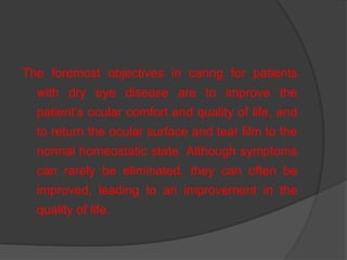 The foremost objectives in caring for patients
with dry eye disease are to improve the
patient‟s ocular comfort and quality of life, and
to return the ocular surface and tear film to the
normal homeostatic state. Although symptoms
can rarely be eliminated, they can often be
improved, leading to an improvement in the
quality of life.
 