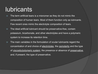lubricants
 The term artificial tears is a misnomer as they do not mimic the
composition of human tears. Most of them function only as lubricants.
Few recent ones mimic the electrolyte composition of tears.
 The ideal artificial lubricant should be preservative-free, contain
potassium, bicarbonate, and other electrolytes and have a polymeric
system to increase its retention time.
 The main variables in the formulation of ocular lubricants regard the
concentration of and choice of electrolytes, the osmolarity and the type
of viscosity/polymeric system, the presence or absence of preservative,
and, if present, the type of preservative.
 