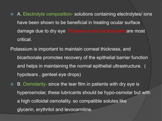  A. Electrolyte composition- solutions containing electrolytes/ ions
have been shown to be beneficial in treating ocular surface
damage due to dry eye. Potassium and bicarbonate are most
critical.
Potassium is important to maintain corneal thickness, and
bicarbonate promotes recovery of the epithelial barrier function
and helps in maintaining the normal epithelial ultrastructure. (
hypotears , genteel eye drops)
 B. Osmolarity- since the tear film in patients with dry eye is
hyperosmolar, these lubricants should be hypo-osmolar but with
a high colloidal osmolality. so compatible solutes like
glycerin, erythritol and levocarnitine.
 