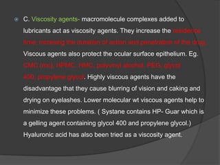  C. Viscosity agents- macromolecule complexes added to
lubricants act as viscosity agents. They increase the residence
time, incresing the duration of action and penetration of the drug.
Viscous agents also protect the ocular surface epithelium. Eg.
CMC (mc), HPMC, HMC, polyvinyl alcohol, PEG, glycol
400, propylene glycol. Highly viscous agents have the
disadvantage that they cause blurring of vision and caking and
drying on eyelashes. Lower molecular wt viscous agents help to
minimize these problems. ( Systane contains HP- Guar which is
a gelling agent containing glycol 400 and propylene glycol.)
Hyaluronic acid has also been tried as a viscosity agent.
 