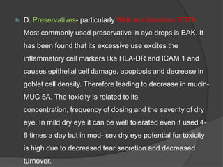  D. Preservatives- particularly BAK and disodium EDTA.
Most commonly used preservative in eye drops is BAK. It
has been found that its excessive use excites the
inflammatory cell markers like HLA-DR and ICAM 1 and
causes epithelial cell damage, apoptosis and decrease in
goblet cell density. Therefore leading to decrease in mucin-
MUC 5A. The toxicity is related to its
concentration, frequency of dosing and the severity of dry
eye. In mild dry eye it can be well tolerated even if used 4-
6 times a day but in mod- sev dry eye potential for toxicity
is high due to decreased tear secretion and decreased
turnover.
 