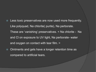  Less toxic preservatives are now used more frequently.
Like polyquad, Na chlorite( purite), Na perborate.
These are „vanishing‟ preservatives. < Na chlorite - Na
and Cl on exposure to UV light, Na perborate- water
and oxygen on contact with tear film. >
 Ointments and gels have a longer retention time as
compared to artificial tears.
 