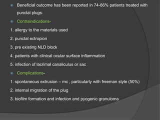  Beneficial outcome has been reported in 74-86% patients treated with
punctal plugs.
 Contraindications-
1. allergy to the materials used
2. punctal ectropion
3. pre existing NLD block
4. patients with clinical ocular surface inflammation
5. infection of lacrimal canaliculus or sac
 Complications-
1. spontaneous extrusion – mc , particularly with freeman style (50%)
2. internal migration of the plug
3. biofilm formation and infection and pyogenic granuloma
 