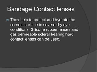Bandage Contact lenses
 They help to protect and hydrate the
corneal surface in severe dry eye
conditions. Silicone rubber lenses and
gas permeable scleral bearing hard
contact lenses can be used.
 