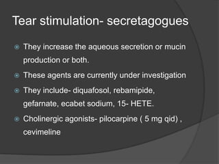 Tear stimulation- secretagogues
 They increase the aqueous secretion or mucin
production or both.
 These agents are currently under investigation
 They include- diquafosol, rebamipide,
gefarnate, ecabet sodium, 15- HETE.
 Cholinergic agonists- pilocarpine ( 5 mg qid) ,
cevimeline
 