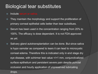 Biological tear substitutes
 Include serum or saliva.
 They maintain the morphology and support the proliferation of
primary corneal epithelial cells better than tear substitues.
 Serum has been used in the concentration ranging from 20% to
100%. The efficacy is dose dependant. It is not FDA approved
as yet.
 Salivary gland autotransplantation can be done. But since saliva
is hypo osmolar as compared to tears it can lead to microcystic
corneal edema. Therefore this is indicated only in end stage dry
eye disease, with schirmer test value </=1 mm, conjunctivalized
surface epithelium and persistent severe pain despite punctal
occlusion and hourly application of unpreserved lubricating
drops.
 